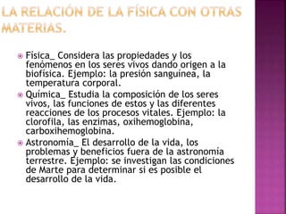  Física_ Considera las propiedades y los
fenómenos en los seres vivos dando origen a la
biofísica. Ejemplo: la presión sanguínea, la
temperatura corporal.
 Química_ Estudia la composición de los seres
vivos, las funciones de estos y las diferentes
reacciones de los procesos vitales. Ejemplo: la
clorofila, las enzimas, oxihemoglobina,
carboxihemoglobina.
 Astronomía_ El desarrollo de la vida, los
problemas y beneficios fuera de la astronomía
terrestre. Ejemplo: se investigan las condiciones
de Marte para determinar si es posible el
desarrollo de la vida.
 