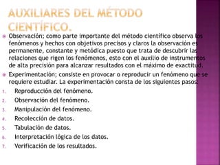  Observación; como parte importante del método científico observa los
fenómenos y hechos con objetivos precisos y claros la observación es
permanente, constante y metódica puesto que trata de descubrir las
relaciones que rigen los fenómenos, esto con el auxilio de instrumentos
de alta precisión para alcanzar resultados con el máximo de exactitud.
 Experimentación; consiste en provocar o reproducir un fenómeno que se
requiere estudiar. La experimentación consta de los siguientes pasos:
1. Reproducción del fenómeno.
2. Observación del fenómeno.
3. Manipulación del fenómeno.
4. Recolección de datos.
5. Tabulación de datos.
6. Interpretación lógica de los datos.
7. Verificación de los resultados.
 