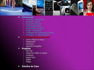 Introdução Conceitos e Definições Realidade virtual? Surgimento/Junção Computação Móvel Computação Pervasiva Ficção = Realidade Limitações da Computação Ubíqua Vantagens  X  Desvantagens Como tornar isso possível? Como chegou-se aqui... Middleware Infraware Algumas limitações Projetos  ParcTab Classroom 2000 ou eClass Cooltown Smart Floor GSRM Philips ... Estudos de Caso 