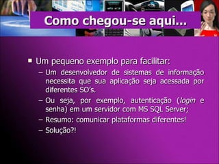 Um pequeno exemplo para facilitar: Um desenvolvedor de sistemas de informação necessita que sua aplicação seja acessada por diferentes SO’s. Ou seja, por exemplo, autenticação ( login  e senha) em um servidor com MS SQL Server; Resumo: comunicar plataformas diferentes! Solução?! Como chegou-se aqui... 