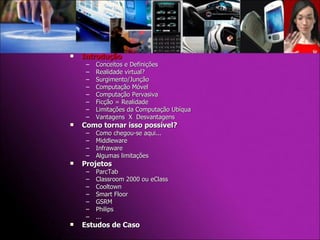 Introdução Conceitos e Definições Realidade virtual? Surgimento/Junção Computação Móvel Computação Pervasiva Ficção = Realidade Limitações da Computação Ubíqua Vantagens  X  Desvantagens Como tornar isso possível? Como chegou-se aqui... Middleware Infraware Algumas limitações Projetos  ParcTab Classroom 2000 ou eClass Cooltown Smart Floor GSRM Philips ... Estudos de Caso 