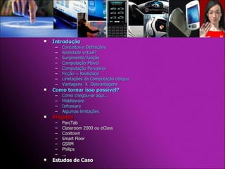 Introdução Conceitos e Definições Realidade virtual? Surgimento/Junção Computação Móvel Computação Pervasiva Ficção = Realidade Limitações da Computação Ubíqua Vantagens  X  Desvantagens Como tornar isso possível? Como chegou-se aqui... Middleware Infraware Algumas limitações Projetos  ParcTab Classroom 2000 ou eClass Cooltown Smart Floor GSRM Philips ... Estudos de Caso 