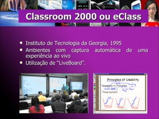 Instituto de Tecnologia da Georgia, 1995 Ambientes com captura automática de uma experiência ao vivo Utilização de “LiveBoard”. Classroom 2000 ou eClass 