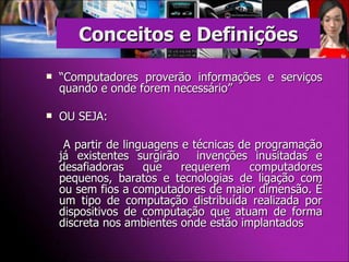Conceitos e Definições “ Computadores proverão informações e serviços quando e onde forem necessário” OU SEJA:   A partir de linguagens e técnicas de programação já existentes surgirão  invenções inusitadas e desafiadoras que requerem computadores pequenos, baratos e tecnologias de ligação com ou sem fios a computadores de maior dimensão. É um tipo de computação distribuída realizada por dispositivos de computação que atuam de forma discreta nos ambientes onde estão implantados 