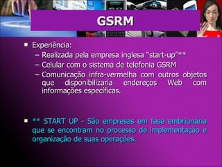 Experiência: Realizada pela empresa inglesa “start-up”** Celular com o sistema de telefonia GSRM  Comunicação infra-vermelha com outros objetos que disponibilizaria endereços Web com informações específicas.  ** START UP - São empresas em fase embrionária que se encontram no processo de implementação e organização de suas operações.  GSRM 