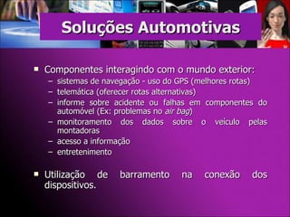 Componentes interagindo com o mundo exterior: sistemas de navegação - uso do GPS (melhores rotas) telemática (oferecer rotas alternativas)  informe sobre acidente ou falhas em componentes do automóvel (Ex: problemas no  air bag ) monitoramento dos dados sobre o veículo pelas montadoras  acesso a informação entretenimento  Utilização de barramento na conexão dos dispositivos. Soluções Automotivas 