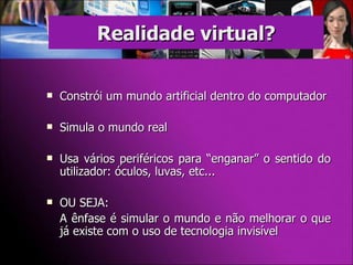 Constrói um mundo artificial dentro do computador Simula o mundo real Usa vários periféricos para “enganar” o sentido do utilizador: óculos, luvas, etc... OU SEJA: A ênfase é simular o mundo e não melhorar o que já existe com o uso de tecnologia invisível Realidade virtual? 