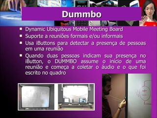 Dynamic Ubiquitous Mobile Meeting Board Suporte a reuniões formais e/ou informais Usa iButtons para detectar a presença de pessoas em uma reunião Quando duas pessoas indicam sua presença no iButton, o DUMMBO assume o início de uma reunião e começa a coletar o áudio e o que foi escrito no quadro Dummbo 