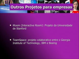 iRoom (Interactive Room): Projeto da Universidade de Stanford  TeamSpace: projeto colaborativo entre o Georgia Institute of Technology, IBM e Boeing Outros Projetos para empresas 