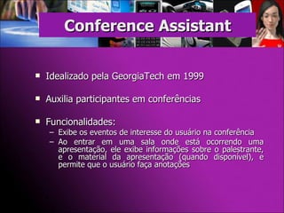 Idealizado pela GeorgiaTech em 1999 Auxilia participantes em conferências Funcionalidades: Exibe os eventos de interesse do usuário na conferência Ao entrar em uma sala onde está ocorrendo uma apresentação, ele exibe informações sobre o palestrante, e o material da apresentação (quando disponível), e permite que o usuário faça anotações Conference Assistant 