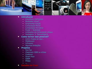 Introdução Conceitos e Definições Realidade virtual? Surgimento/Junção Computação Móvel Computação Pervasiva Ficção = Realidade Limitações da Computação Ubíqua Vantagens  X  Desvantagens Como tornar isso possível? Como chegou-se aqui... Middleware Infraware Algumas limitações Projetos  ParcTab Classroom 2000 ou eClass Cooltown Smart Floor GSRM Philips ... Estudos de Caso 