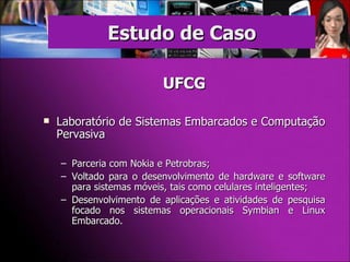 UFCG Laboratório de Sistemas Embarcados e Computação Pervasiva Parceria com Nokia e Petrobras; Voltado para o desenvolvimento de hardware e software para sistemas móveis, tais como celulares inteligentes; Desenvolvimento de aplicações e atividades de pesquisa focado nos sistemas operacionais Symbian e Linux Embarcado. Estudo de Caso 