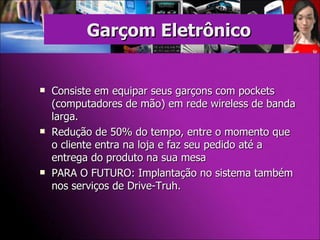 Consiste em equipar seus garçons com pockets (computadores de mão) em rede wireless de banda larga. Redução de 50% do tempo, entre o momento que o cliente entra na loja e faz seu pedido até a entrega do produto na sua mesa PARA O FUTURO: Implantação no sistema também nos serviços de Drive-Truh. Garçom Eletrônico 