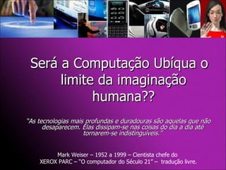 “ As tecnologias mais profundas e duradouras são aquelas que não desaparecem. Elas dissipam-se nas coisas do dia a dia até tornarem-se indistinguíveis.” Mark Weiser – 1952 a 1999 – Cientista chefe do  XEROX PARC – “O computador do Século 21” –  tradução livre. Será a Computação Ubíqua o limite da imaginação humana?? 