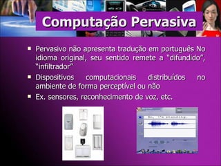 Pervasivo não apresenta tradução em português No idioma original, seu sentido remete a “difundido”, “infiltrador” Dispositivos computacionais distribuídos no ambiente de forma perceptível ou não Ex. sensores, reconhecimento de voz, etc. Computação Pervasiva 