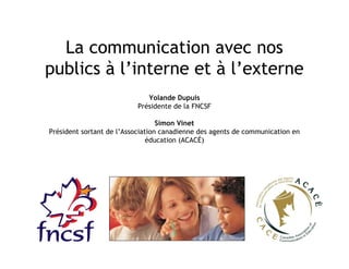 La communication avec nos
publics à l’interne et à l’externe
Yolande Dupuis
Présidente de la FNCSF
Simon Vinet
Président sortant de l’Association canadienne des agents de communication en
éducation (ACACÉ)
 