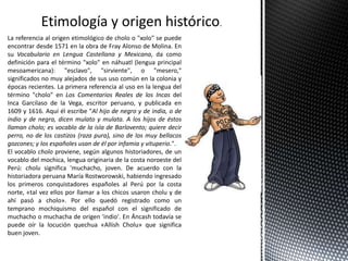 Etimología y origen histórico.
La referencia al origen etimológico de cholo o "xolo" se puede
encontrar desde 1571 en la obra de Fray Alonso de Molina. En
su Vocabulario en Lengua Castellana y Mexicana, da como
definición para el término "xolo" en náhuatl (lengua principal
mesoamericana): "esclavo", "sirviente", o "mesero,"
significados no muy alejados de sus uso común en la colonia y
épocas recientes. La primera referencia al uso en la lengua del
término "cholo" en Los Comentarios Reales de los Incas del
Inca Garcilaso de la Vega, escritor peruano, y publicada en
1609 y 1616. Aquí él escribe "Al hijo de negro y de india, o de
indio y de negra, dicen mulato y mulata. A los hijos de éstos
llaman cholo; es vocablo de la isla de Barlovento; quiere decir
perro, no de los castizos (raza pura), sino de los muy bellacos
gozcones; y los españoles usan de él por infamia y vituperio.".
El vocablo cholo proviene, según algunos historiadores, de un
vocablo del mochica, lengua originaria de la costa noroeste del
Perú: cholu significa 'muchacho, joven. De acuerdo con la
historiadora peruana María Rostworowski, habiendo ingresado
los primeros conquistadores españoles al Perú por la costa
norte, «tal vez ellos por llamar a los chicos usaron cholu y de
ahí pasó a cholo». Por ello quedó registrado como un
temprano mochiquismo del español con el significado de
muchacho o muchacha de origen 'indio'. En Áncash todavía se
puede oír la locución quechua «Allish Cholu» que significa
buen joven.
 