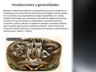 Introducciones y generalidades.
Basado en referencias históricas y comparándolo con el uso moderno, se
concluye que el uso del término cholo estuvo restringido a rótulos raciales.
En un principio, los conquistadores europeos (españoles) y los criollos,
también caucasoides, que sometieron a las culturas originarias del nuevo
mundo con el uso de la fuerza a servidumbre y esclavitud durante la
conquista y colonia, referían a la población aborigen amerindia y mestiza,
que en aquella época tenían el apelativo oficial de "siervos libres de la
Corona de Castilla" (pero que en la práctica eran esclavos o semi-esclavos y
siervos) como "indios" y "cholos".
 
