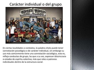 Carácter individual o del grupo.
En ciertas localidades o contextos, la palabra cholo puede tener
connotación psicológica o de carácter individual, sin embargo su
uso más comúnmente tiene una connotación sociológica, esto es,
refleja conductas de grupo, las que a su vez, expresan idiosincrasia
o estados de espíritu colectivo, más que roles o patrones
individuales dentro de la estructura social.
 