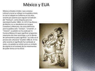 México y EUA
México y Estados Unidos: raza y estatus
cultural y social se reflejan en la palabra cholo,
la cual se adoptó en California en los años
sesenta por jóvenes que seguían la tradición
del "Pachuco", como etiqueta para esa
identidad (Cuellar 1982). En 1571 Fray Alonso
de Molina, en su Vocabulario en Lengua
Castellana y Mexicana, da como definición
para la palabra xolo: "esclavo", "sirviente", o
"mesero". La palabra se ha usado por la
frontera México-EU para significar emigrantes
mexicanos de clase social baja, y en lo demás
de Latinoamérica para significar "un indio en el
proceso de culturarse" (Cuellar 1982:3). En los
años sesenta el significado fue cambiado al
revés, y la palabra se utilizó como un símbolo
de orgullo en el contexto de los movimientos
de poder étnico en los EEUU.
 