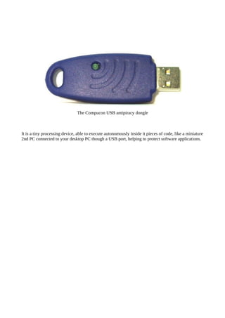 The Compucon USB antipiracy dongle
It is a tiny processing device, able to execute autonomously inside it pieces of code, like a miniature
2nd PC connected to your desktop PC though a USB port, helping to protect software applications.
 