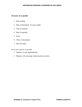 UNIVERSIDAD REGIONAL AUTONOMO DE LOS ANDES
Dirección: Av. Lizarzaburo Y Joaquín Pinto Teléfono: 032605707
Elementos de la plantilla
1. Barra de titulo
2. Barra de herramienta de acceso rápido
3. Cinta de opciones
4. Barra de opciones
5. Zoom
6. Vistas de documentos
7. Barra de estado
Pasos para capturar la pantalla
1. Pulsamos la tecla ImprPantPetSis.
2. Pulsamos ctrlv para pegar donde deseemos nosotros.
 