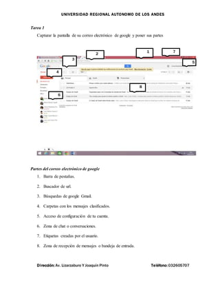 UNIVERSIDAD REGIONAL AUTONOMO DE LOS ANDES
Dirección: Av. Lizarzaburo Y Joaquín Pinto Teléfono: 032605707
Tarea 1
Capturar la pantalla de su correo electrónico de google y poner sus partes
Partes del correo electrónico de google
1. Barra de pestañas.
2. Buscador de url.
3. Búsquedas de google Gmail.
4. Carpetas con los mensajes clasificados.
5. Acceso de configuración de tu cuenta.
6. Zona de chat o conversaciones.
7. Etiquetas creadas por el usuario.
8. Zona de recepción de mensajes o bandeja de entrada.
1
2
3
4
5
6
7
8
 