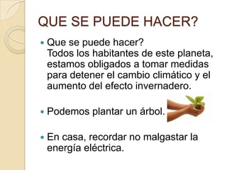 QUE SE PUEDE HACER?
   Que se puede hacer?
    Todos los habitantes de este planeta,
    estamos obligados a tomar medidas
    para detener el cambio climático y el
    aumento del efecto invernadero.

   Podemos plantar un árbol.

   En casa, recordar no malgastar la
    energía eléctrica.
 