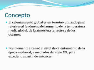 Concepto
 El calentamiento global es un término utilizado para
 referirse al fenómeno del aumento de la temperatura
 media global, de la atmósfera terrestre y de los
 océanos.



 Posiblemente alcanzó el nivel de calentamiento de la
 época medieval, a mediados del siglo XX, para
 excederlo a partir de entonces.
 