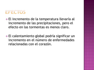  Elincremento de la temperatura llevaría al
 incremento de las precipitaciones, pero el
 efecto en las tormentas es menos claro.

 Elcalentamiento global podría significar un
 incremento en el número de enfermedades
 relacionadas con el corazón.
 