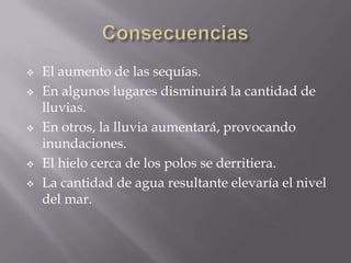    El aumento de las sequías.
   En algunos lugares disminuirá la cantidad de
    lluvias.
   En otros, la lluvia aumentará, provocando
    inundaciones.
   El hielo cerca de los polos se derritiera.
   La cantidad de agua resultante elevaría el nivel
    del mar.
 