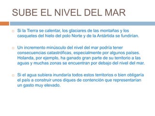 SUBE EL NIVEL DEL MAR
   Si la Tierra se calentar, los glaciares de las montañas y los
    casquetes del hielo del polo Norte y de la Antártida se fundirían.

   Un incremento minúsculo del nivel del mar podría tener
    consecuencias catastróficas, especialmente por algunos países.
    Holanda, por ejemplo, ha ganado gran parte de su territorio a las
    aguas y muchas zonas se encuentran por debajo del nivel del mar.

   Si el agua subiera inundaría todos estos territorios o bien obligaría
    el país a construir unos diques de contención que representarían
    un gasto muy elevado.
 
