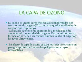 LA CAPA DE OZONO
 EL ozono es un gas cuyas moléculas están formadas por
  tres átomos de oxígeno(O3), uno más que las moléculas de
  oxígeno que respiramos.
   La capa de ozono se fue engrosando a medida que fue
  aumentando la cantidad de oxígeno. Esto es así porque su
  formación se debe a reacciones químicas entre el oxígeno y
  los rayos ultravioletas.

 En efecto, la capa de ozono es para los seres vivos como un
  paraguas protector frente a los peligrosísimos rayos
  ultravioletas.
 