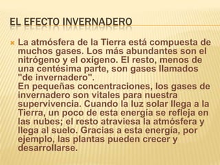 EL EFECTO INVERNADERO
   La atmósfera de la Tierra está compuesta de
    muchos gases. Los más abundantes son el
    nitrógeno y el oxígeno. El resto, menos de
    una centésima parte, son gases llamados
    "de invernadero".
    En pequeñas concentraciones, los gases de
    invernadero son vitales para nuestra
    supervivencia. Cuando la luz solar llega a la
    Tierra, un poco de esta energía se refleja en
    las nubes; el resto atraviesa la atmósfera y
    llega al suelo. Gracias a esta energía, por
    ejemplo, las plantas pueden crecer y
    desarrollarse.
 