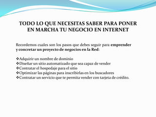 TODO LO QUE NECESITAS SABER PARA PONER EN MARCHA TU NEGOCIO EN INTERNETRecordemos cuales son los pasos que debes seguir para emprender y concretar un proyecto de negocios en la Red:Adquirir un nombre de dominio