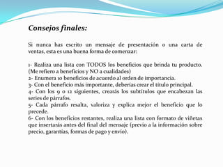 CONSEJO 1:Relevancia de las palabras CLAVE! Es de real importancia conocer con exactitud cuáles son las palabras o frases que un usuario (potencial cliente) escribiría en el buscador para encontrar tu sitio web y emplear dichas palabras para una correcta optimización de las páginas!!Saber elegir las palabras clave apropiadas es necesario para poder captar a un público realmente interesado en los productos, servicios o información que ofreces. CONSEJO 2:Al inscribir tus páginas, ten en cuenta que en la mayoría de los buscadores, (por ejemplo Google) SOLO debes indicar la página principal del sitio web (generalmente denominada index.html). Si inscribes varias páginas, podría ser considerado un "abuso" y te ganarías la exclusión permanente (y a veces indefinida) en dicho buscador. Por supuesto hay excepciones en determinados buscadores, donde debes inscribir todas y cada una de las páginas. 