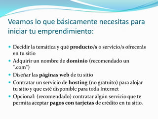 Veamos lo que básicamente necesitas para iniciar tu emprendimiento:Decidir la temática y qué producto/s o servicio/s ofrecerás en tu sitioAdquirir un nombre de dominio (recomendado un ".com")Diseñar las páginas web de tu sitioContratar un servicio de hosting (no gratuito) para alojar tu sitio y que esté disponible para toda InternetOpcional: (recomendado) contratar algún servicio que te permita aceptar pagos con tarjetas de crédito en tu sitio.