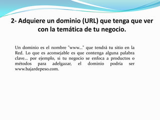 2- Adquiere un dominio (URL) que tenga que ver con la temática de tu negocio. Un dominio es el nombre "www..." que tendrá tu sitio en la Red. Lo que es aconsejable es que contenga alguna palabra clave... por ejemplo, si tu negocio se enfoca a productos o métodos para adelgazar, el dominio podría ser www.bajardepeso.com.