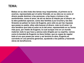 TEMA:
 Balzac en su obra trata dos temas muy importantes, el primero es la
 avaricia, representada por el señor Grandet, en su obra se ve como el
 dinero puede dominar a las personas, a las leyes e incluso a los
 sentimientos, como el amor, de ahí se deriva el interés por el dinero; en
 la obra podemos apreciar, como dos familias (Loa Cruchot y los Des
 Grassis) se pelean la mano de Eugenia, pero sólo es por las riquezas
 que posee su padre, ellos sólo buscan el dinero, más no él amor. La
 otra temática que trata el autor es la del amor, representado en su forma
 más pura, por medio de Eugenia, la cual aunque vive en un mundo
 material, todo lo que hace y piensa esta dirigido por su espíritu; vemos
 como la bondad de Eugenia no tiene límites, que es capaz de regalar
 todo el oro que posee por amor y así termina la obra, Eugenia se
 convierte en una persona generosa, ayudando a los pobres y haciendo
 obras de beneficencia.
 
