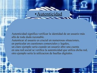 ●

Autenticidad

Autenticidad significa verificar la identidad de un usuario más
allá de toda duda razonable.
Autenticar al usuario es crucial en numerosas situaciones,
en particular en cuestiones comerciales y legales,
un claro ejemplo seria cuando un usuario abre una cuenta
en una red social se verifica la autenticidad que utiliza dicha red,
otro ejemplo sería la utilizacion de huellas digitales.

 