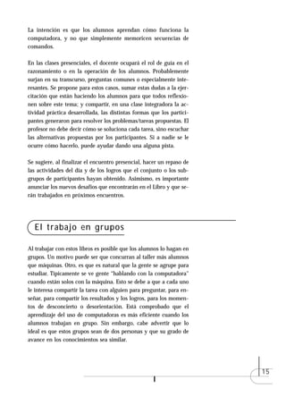 La intención es que los alumnos aprendan cómo funciona la
computadora, y no que simplemente memoricen secuencias de
comandos.

En las clases presenciales, el docente ocupará el rol de guía en el
razonamiento o en la operación de los alumnos. Probablemente
surjan en su transcurso, preguntas comunes o especialmente inte-
resantes. Se propone para estos casos, sumar estas dudas a la ejer-
citación que están haciendo los alumnos para que todos reflexio-
nen sobre este tema; y compartir, en una clase integradora la ac-
tividad práctica desarrollada, las distintas formas que los partici-
pantes generaron para resolver los problemas/tareas propuestas. El
profesor no debe decir cómo se soluciona cada tarea, sino escuchar
las alternativas propuestas por los participantes. Si a nadie se le
ocurre cómo hacerlo, puede ayudar dando una alguna pista.

Se sugiere, al finalizar el encuentro presencial, hacer un repaso de
las actividades del día y de los logros que el conjunto o los sub-
grupos de participantes hayan obtenido. Asimismo, es importante
anunciar los nuevos desafíos que encontrarán en el Libro y que se-
rán trabajados en próximos encuentros.




  El trabajo en grupos

Al trabajar con estos libros es posible que los alumnos lo hagan en
grupos. Un motivo puede ser que concurran al taller más alumnos
que máquinas. Otro, es que es natural que la gente se agrupe para
estudiar. Típicamente se ve gente “hablando con la computadora"
cuando están solos con la máquina. Esto se debe a que a cada uno
le interesa compartir la tarea con alguien para preguntar, para en-
señar, para compartir los resultados y los logros, para los momen-
tos de desconcierto o desorientación. Está comprobado que el
aprendizaje del uso de computadoras es más eficiente cuando los
alumnos trabajan en grupo. Sin embargo, cabe advertir que lo
ideal es que estos grupos sean de dos personas y que su grado de
avance en los conocimientos sea similar.




                                                                       15
 