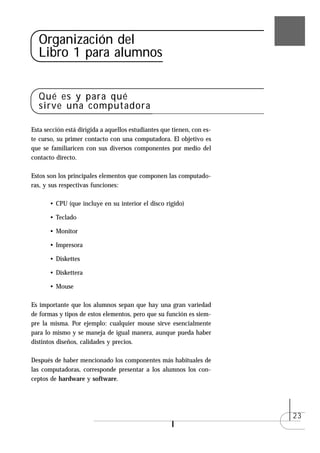 Organización del
  Libro 1 para alumnos


  Qué es y para qué
  sirve una computadora

Esta sección está dirigida a aquellos estudiantes que tienen, con es-
te curso, su primer contacto con una computadora. El objetivo es
que se familiaricen con sus diversos componentes por medio del
contacto directo.

Estos son los principales elementos que componen las computado-
ras, y sus respectivas funciones:

       • CPU (que incluye en su interior el disco rígido)

       • Teclado

       • Monitor

       • Impresora

       • Diskettes

       • Diskettera

       • Mouse

Es importante que los alumnos sepan que hay una gran variedad
de formas y tipos de estos elementos, pero que su función es siem-
pre la misma. Por ejemplo: cualquier mouse sirve esencialmente
para lo mismo y se maneja de igual manera, aunque pueda haber
distintos diseños, calidades y precios.

Después de haber mencionado los componentes más habituales de
las computadoras, corresponde presentar a los alumnos los con-
ceptos de hardware y software.




                                                                        23
 