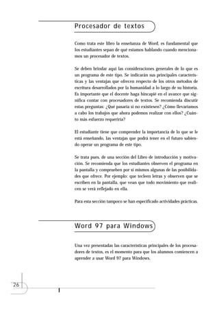 Procesador de textos

     Como trata este libro la enseñanza de Word, es fundamental que
     los estudiantes sepan de qué estamos hablando cuando menciona-
     mos un procesador de textos.

     Se deben brindar aquí las consideraciones generales de lo que es
     un programa de este tipo. Se indicarán sus principales caracterís-
     ticas y las ventajas que ofrecen respecto de los otros métodos de
     escritura desarrollados por la humanidad a lo largo de su historia.
     Es importante que el docente haga hincapié en el avance que sig-
     nifica contar con procesadores de textos. Se recomienda discutir
     estas preguntas: ¿Qué pasaría si no existiesen? ¿Cómo llevaríamos
     a cabo los trabajos que ahora podemos realizar con ellos? ¿Cuán-
     to más esfuerzo requeriría?

     El estudiante tiene que comprender la importancia de lo que se le
     está enseñando, las ventajas que podrá tener en el futuro sabien-
     do operar un programa de este tipo.

     Se trata pues, de una sección del Libro de introducción y motiva-
     ción. Se recomienda que los estudiantes observen el programa en
     la pantalla y comprueben por sí mismos algunas de las posibilida-
     des que ofrece. Por ejemplo: que tecleen letras y observen que se
     escriben en la pantalla, que vean que todo movimiento que reali-
     cen se verá reflejado en ella.

     Para esta sección tampoco se han especificado actividades prácticas.




     Word 97 para Windows

     Una vez presentadas las características principales de los procesa-
     dores de textos, es el momento para que los alumnos comiencen a
     aprender a usar Word 97 para Windows.




26
 