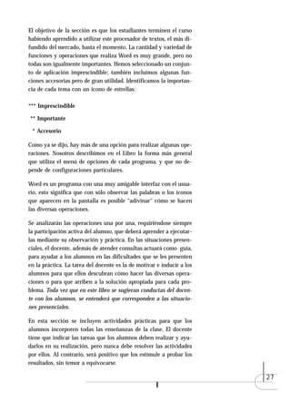 El objetivo de la sección es que los estudiantes terminen el curso
habiendo aprendido a utilizar este procesador de textos, el más di-
fundido del mercado, hasta el momento. La cantidad y variedad de
funciones y operaciones que realiza Word es muy grande, pero no
todas son igualmente importantes. Hemos seleccionado un conjun-
to de aplicación imprescindible; también incluimos algunas fun-
ciones accesorias pero de gran utilidad. Identificamos la importan-
cia de cada tema con un ícono de estrellas:

*** Imprescindible

** Importante

 * Accesorio

Como ya se dijo, hay más de una opción para realizar algunas ope-
raciones. Nosotros describimos en el Libro la forma más general
que utiliza el menú de opciones de cada programa, y que no de-
pende de configuraciones particulares.

Word es un programa con una muy amigable interfaz con el usua-
rio, esto significa que con sólo observar las palabras o los íconos
que aparecen en la pantalla es posible “adivinar" cómo se hacen
las diversas operaciones.

Se analizarán las operaciones una por una, requiriéndose siempre
la participación activa del alumno, que deberá aprender a ejecutar-
las mediante su observación y práctica. En las situaciones presen-
ciales, el docente, además de atender consultas actuará como guía,
para ayudar a los alumnos en las dificultades que se les presenten
en la práctica. La tarea del docente es la de motivar e inducir a los
alumnos para que ellos descubran cómo hacer las diversas opera-
ciones o para que arriben a la solución apropiada para cada pro-
blema. Toda vez que en este libro se sugieran conductas del docen-
te con los alumnos, se entenderá que corresponden a las situacio-
nes presenciales.

En esta sección se incluyen actividades prácticas para que los
alumnos incorporen todas las enseñanzas de la clase. El docente
tiene que indicar las tareas que los alumnos deben realizar y ayu-
darlos en su realización, pero nunca debe resolver las actividades
por ellos. Al contrario, será positivo que los estimule a probar los
resultados, sin temor a equivocarse.

                                                                        27
 