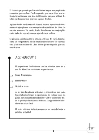 El docente propondrá que los estudiantes tengan sus propios do-
cumentos, que escriban. Puede sugerirles que transcriban una ac-
tividad resuelta para otra área del Proyecto, para que al final del
Libro puedan presentar impresas algunas de ellas.

Aquí es donde, en el texto del alumno, hace su aparición el docu-
mento de ejemplo que nos acompañará hasta el final del Libro. Se
trata de una carta. Por medio de ella, los alumnos verán ejemplifi-
cadas todas las operaciones que aprenderán a realizar.

Se presenta a continuación la primera actividad del curso. Para ha-
cerla, las computadoras de los estudiantes tienen que ser vueltas a
cero y las indicaciones del Libro tienen que ser seguidas por cada
uno de ellos.




      Actividad Nº 1

      El propósito es familiarizarse con los primeros pasos en el
      uso del Word. Los contenidos a aprender son:

  a   Carga de programa.

  b   Escribir texto.

  c   Modificar texto.

      Al ser ésta la primera actividad, es conveniente que todos
      los estudiantes tengan la oportunidad de realizar todos los
      pasos, para lo cual deberán rotarse y volver a comenzar des-
      de el principio la secuencia indicada. Luego deberán selec-
      cionar un texto final.

      El texto obtenido deberá permanecer en pantalla hasta la
      próxima actividad.




                                                                      29
 