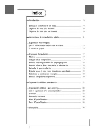 Índice
Introducción................................................................................................    5


Síntesis de contenidos de los libros..............................................................              9
Objetivos del libro para docentes............................................................                   9
Objetivos del libro para los alumnos......................................................                      9


La enseñanza de computación a adultos ................................................ 11


Sugerencias metodológicas
para la enseñanza de computación a adultos ........................................ 13
El trabajo en grupos.................................................................................... 15


Enseñando Computación ................................................................................. 17
Motivar ....................................................................................................... 17
Indagar si hay comprensión .................................................................... 17
Enseñar a investigar dentro del propio programa................................ 18
Enseñar a buscar, leer e interpretar la información............................. 18
Estimular la auto-resolución.................................................................... 19
Trabajar sobre el error como situación de aprendizaje........................ 19
Relacionar la práctica con conceptos..................................................... 19
Enseñar a registrar la experiencia .......................................................... 19


Organización del Libro para docentes .......................................................... 21


Organización del Libro 1 para alumnos................................................... 23
Qué es y para qué sirve una computadora ............................................ 23
Windows ..................................................................................................... 24
Procesador de textos................................................................................. 26
Word 97 para Windows............................................................................ 26
Excel 97 para Windows............................................................................ 55


Bibliografía ................................................................................................. 79
 