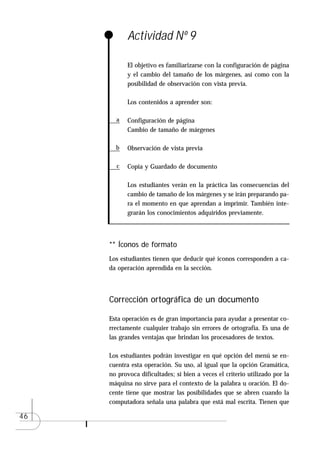 Actividad Nº 9

            El objetivo es familiarizarse con la configuración de página
            y el cambio del tamaño de los márgenes, así como con la
            posibilidad de observación con vista previa.

            Los contenidos a aprender son:

       a    Configuración de página
            Cambio de tamaño de márgenes

       b    Observación de vista previa

       c    Copia y Guardado de documento

            Los estudiantes verán en la práctica las consecuencias del
            cambio de tamaño de los márgenes y se irán preparando pa-
            ra el momento en que aprendan a imprimir. También inte-
            grarán los conocimientos adquiridos previamente.



     ** Íconos de formato
     Los estudiantes tienen que deducir qué íconos corresponden a ca-
     da operación aprendida en la sección.



     Corrección ortográfica de un documento

     Esta operación es de gran importancia para ayudar a presentar co-
     rrectamente cualquier trabajo sin errores de ortografía. Es una de
     las grandes ventajas que brindan los procesadores de textos.

     Los estudiantes podrán investigar en qué opción del menú se en-
     cuentra esta operación. Su uso, al igual que la opción Gramática,
     no provoca dificultades; si bien a veces el criterio utilizado por la
     máquina no sirve para el contexto de la palabra u oración. El do-
     cente tiene que mostrar las posibilidades que se abren cuando la
     computadora señala una palabra que está mal escrita. Tienen que

46
 