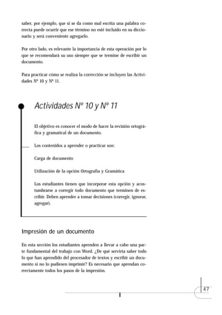 saber, por ejemplo, que si se da como mal escrita una palabra co-
rrecta puede ocurrir que ese término no esté incluido en su diccio-
nario y será conveniente agregarlo.

Por otro lado, es relevante la importancia de esta operación por lo
que se recomendará su uso siempre que se termine de escribir un
documento.

Para practicar cómo se realiza la corrección se incluyen las Activi-
dades Nº 10 y Nº 11.




      Actividades Nº 10 y Nº 11

      El objetivo es conocer el modo de hacer la revisión ortográ-
      fica y gramatical de un documento.

      Los contenidos a aprender o practicar son:

      Carga de documento

      Utilización de la opción Ortografía y Gramática

      Los estudiantes tienen que incorporar esta opción y acos-
      tumbrarse a corregir todo documento que terminen de es-
      cribir. Deben aprender a tomar decisiones (corregir, ignorar,
      agregar).




Impresión de un documento

En esta sección los estudiantes aprenden a llevar a cabo una par-
te fundamental del trabajo con Word. ¿De qué serviría saber todo
lo que han aprendido del procesador de textos y escribir un docu-
mento si no lo pudiesen imprimir? Es necesario que aprendan co-
rrectamente todos los pasos de la impresión.



                                                                       47
 