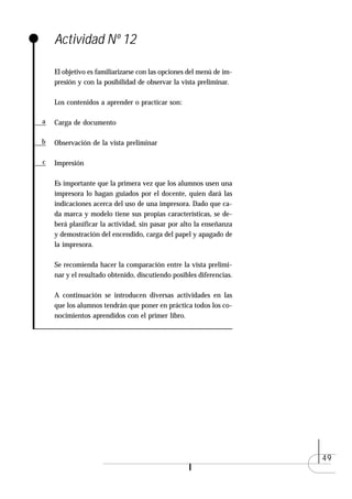 Actividad Nº 12

    El objetivo es familiarizarse con las opciones del menú de im-
    presión y con la posibilidad de observar la vista preliminar.

    Los contenidos a aprender o practicar son:

a   Carga de documento

b   Observación de la vista preliminar

c   Impresión

    Es importante que la primera vez que los alumnos usen una
    impresora lo hagan guiados por el docente, quien dará las
    indicaciones acerca del uso de una impresora. Dado que ca-
    da marca y modelo tiene sus propias características, se de-
    berá planificar la actividad, sin pasar por alto la enseñanza
    y demostración del encendido, carga del papel y apagado de
    la impresora.

    Se recomienda hacer la comparación entre la vista prelimi-
    nar y el resultado obtenido, discutiendo posibles diferencias.

    A continuación se introducen diversas actividades en las
    que los alumnos tendrán que poner en práctica todos los co-
    nocimientos aprendidos con el primer libro.




                                                                     49
 