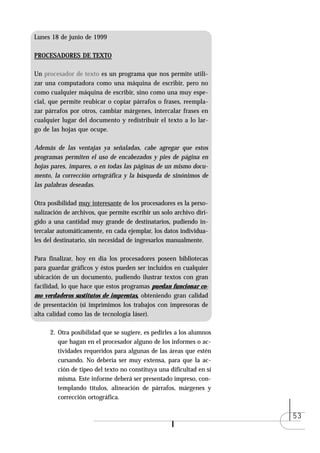 Lunes 18 de junio de 1999

PROCESADORES DE TEXTO

Un procesador de texto es un programa que nos permite utili-
zar una computadora como una máquina de escribir, pero no
como cualquier máquina de escribir, sino como una muy espe-
cial, que permite reubicar o copiar párrafos o frases, reempla-
zar párrafos por otros, cambiar márgenes, intercalar frases en
cualquier lugar del documento y redistribuir el texto a lo lar-
go de las hojas que ocupe.

Además de las ventajas ya señaladas, cabe agregar que estos
programas permiten el uso de encabezados y pies de página en
hojas pares, impares, o en todas las páginas de un mismo docu-
mento, la corrección ortográfica y la búsqueda de sinónimos de
las palabras deseadas.

Otra posibilidad muy interesante de los procesadores es la perso-
nalización de archivos, que permite escribir un solo archivo diri-
gido a una cantidad muy grande de destinatarios, pudiendo in-
tercalar automáticamente, en cada ejemplar, los datos individua-
les del destinatario, sin necesidad de ingresarlos manualmente.

Para finalizar, hoy en día los procesadores poseen bibliotecas
para guardar gráficos y éstos pueden ser incluidos en cualquier
ubicación de un documento, pudiendo ilustrar textos con gran
facilidad, lo que hace que estos programas puedan funcionar co-
mo verdaderos sustitutos de imprentas, obteniendo gran calidad
de presentación (si imprimimos los trabajos con impresoras de
alta calidad como las de tecnología láser).

      2. Otra posibilidad que se sugiere, es pedirles a los alumnos
         que hagan en el procesador alguno de los informes o ac-
         tividades requeridos para algunas de las áreas que estén
         cursando. No debería ser muy extensa, para que la ac-
         ción de tipeo del texto no constituya una dificultad en sí
         misma. Este informe deberá ser presentado impreso, con-
         templando títulos, alineación de párrafos, márgenes y
         corrección ortográfica.

                                                                      53
 